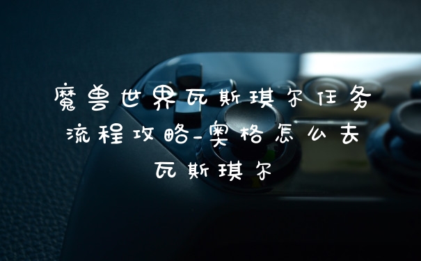 魔兽世界瓦斯琪尔任务流程攻略_奥格怎么去瓦斯琪尔