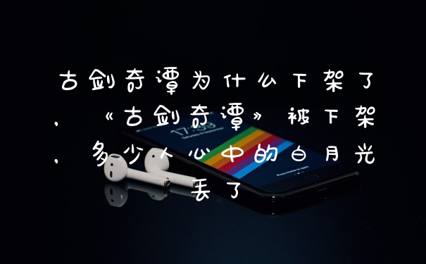 古剑奇谭为什么下架了，《古剑奇谭》被下架，多少人心中的白月光丢了