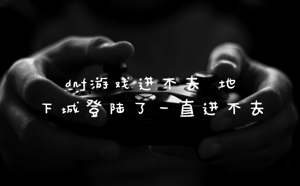 dnf游戏进不去 地下城登陆了一直进不去