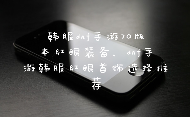 韩服dnf手游70版本红眼装备，dnf手游韩服红眼首饰选择推荐