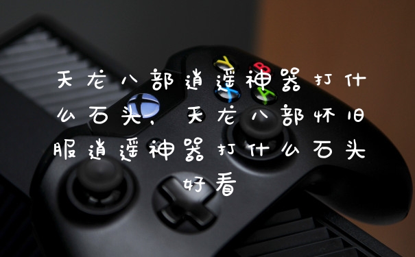 天龙八部逍遥神器打什么石头，天龙八部怀旧服逍遥神器打什么石头好看