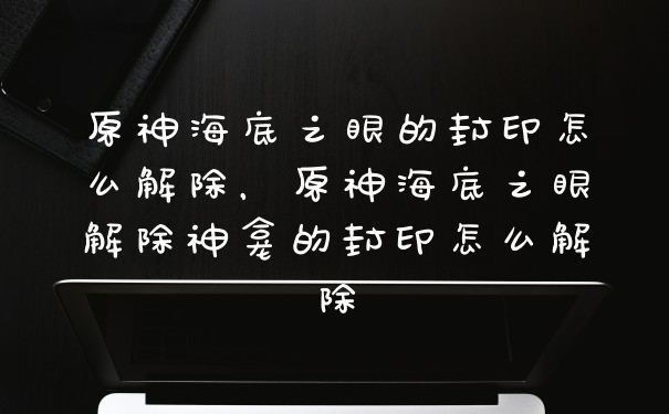 原神海底之眼的封印怎么解除，原神海底之眼解除神龛的封印怎么解除