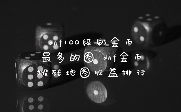 dnf100级刷金币最多的图 dnf金币搬砖地图收益排行