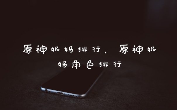 原神奶妈排行，原神奶妈角色排行