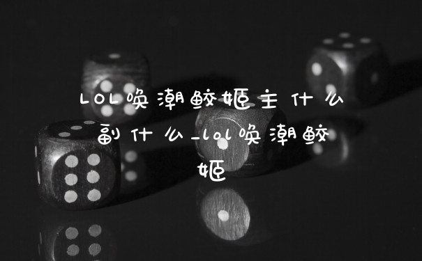 LOL唤潮鲛姬主什么副什么_lol唤潮鲛姬