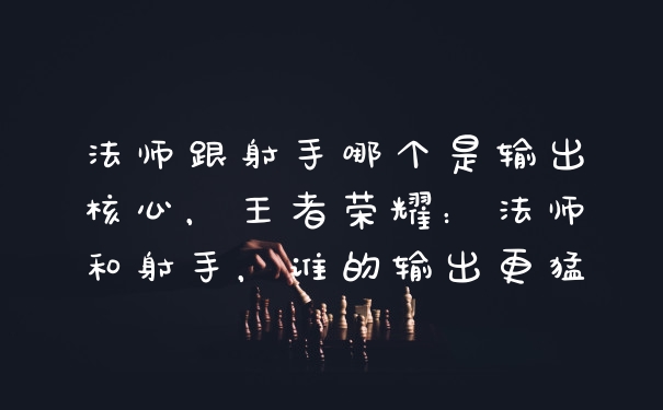 法师跟射手哪个是输出核心，王者荣耀：法师和射手，谁的输出更猛