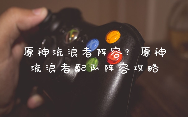 原神流浪者阵容？原神流浪者配队阵容攻略