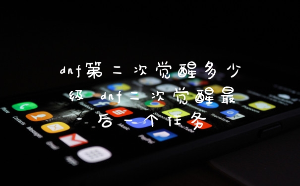 dnf第二次觉醒多少级 dnf二次觉醒最后一个任务