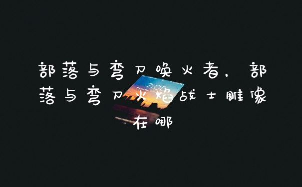 部落与弯刀唤火者，部落与弯刀火焰战士雕像在哪