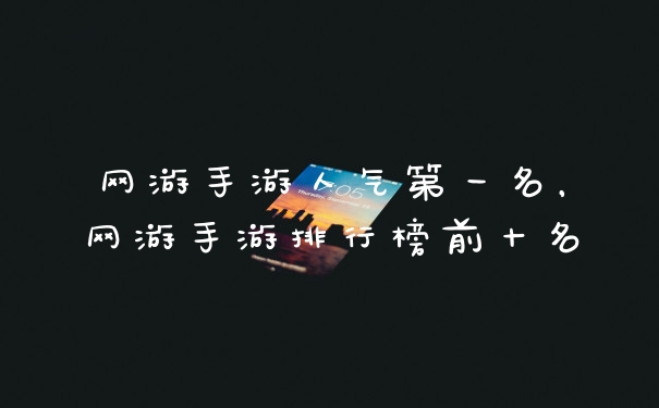 网游手游人气第一名，网游手游排行榜前十名