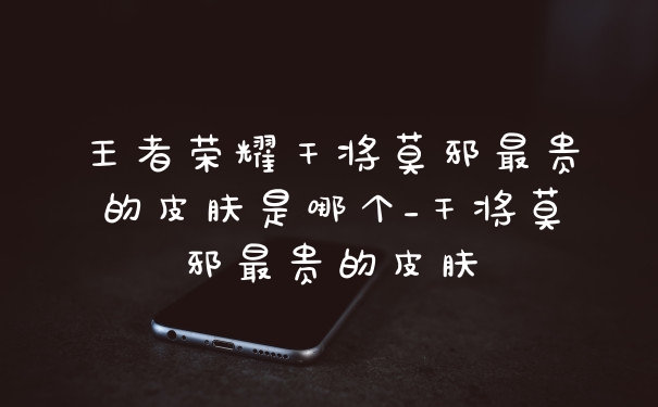 王者荣耀干将莫邪最贵的皮肤是哪个_干将莫邪最贵的皮肤