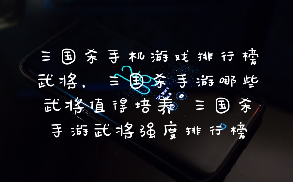 三国杀手机游戏排行榜武将，三国杀手游哪些武将值得培养 三国杀手游武将强度排行榜