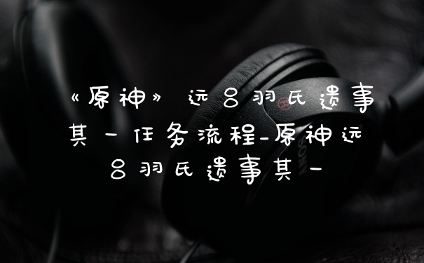 《原神》远吕羽氏遗事其一任务流程_原神远吕羽氏遗事其一