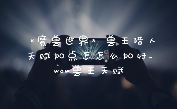 《魔兽世界》兽王猎人天赋加点怎怎么加好_wow兽王天赋