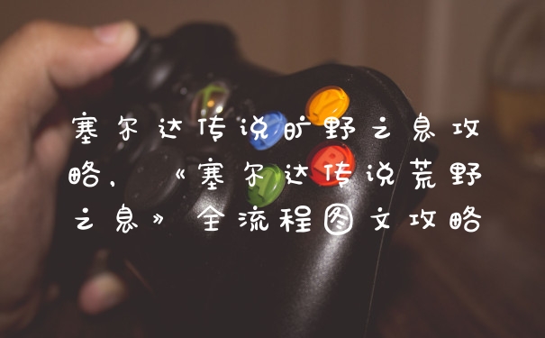 塞尔达传说旷野之息攻略，《塞尔达传说荒野之息》全流程图文攻略