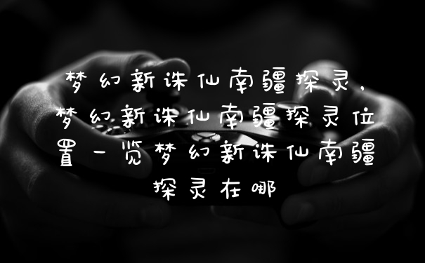 梦幻新诛仙南疆探灵，梦幻新诛仙南疆探灵位置一览梦幻新诛仙南疆探灵在哪