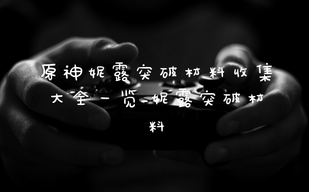 原神妮露突破材料收集大全一览_妮露突破材料