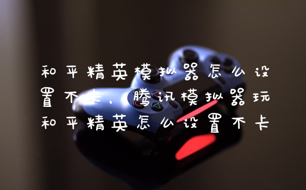 和平精英模拟器怎么设置不卡，腾讯模拟器玩和平精英怎么设置不卡