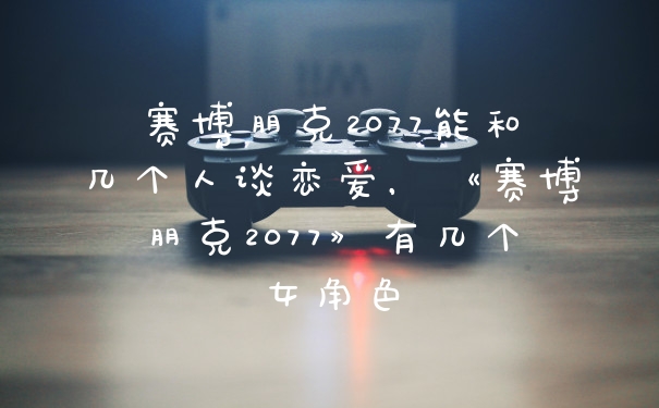 赛博朋克2077能和几个人谈恋爱，《赛博朋克2077》有几个女角色