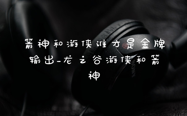 箭神和游侠谁才是金牌输出_龙之谷游侠和箭神