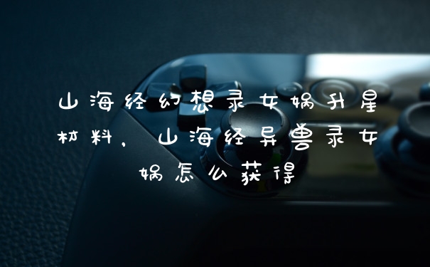山海经幻想录女娲升星材料，山海经异兽录女娲怎么获得