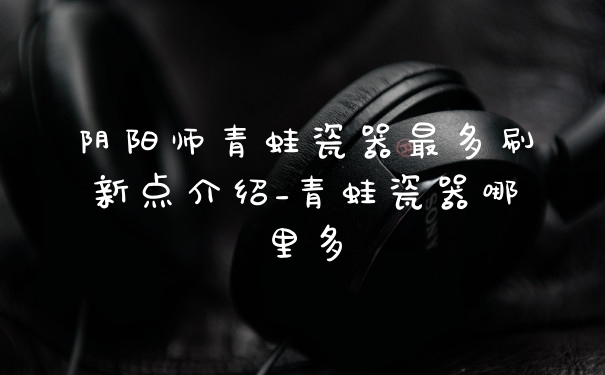 阴阳师青蛙瓷器最多刷新点介绍_青蛙瓷器哪里多
