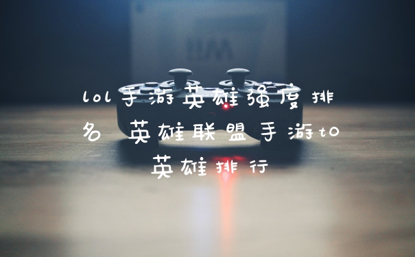 lol手游英雄强度排名 英雄联盟手游t0英雄排行