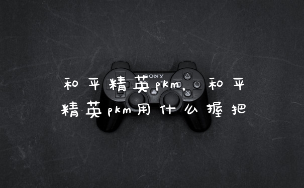 和平精英pkm，和平精英pkm用什么握把