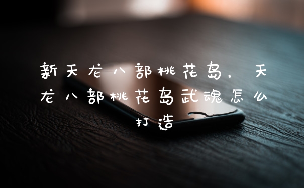 新天龙八部桃花岛,天龙八部桃花岛武魂怎么打造