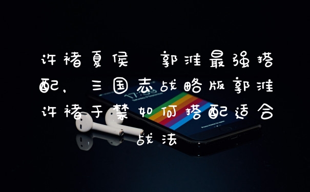 许褚夏侯惇郭淮最强搭配，三国志战略版郭淮许褚于禁如何搭配适合战法