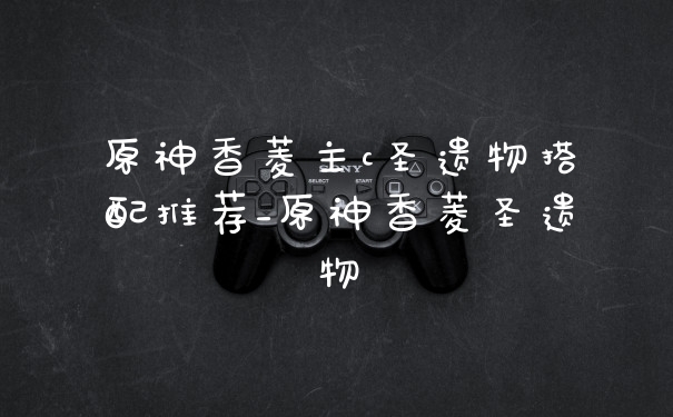 原神香菱主c圣遗物搭配推荐_原神香菱圣遗物