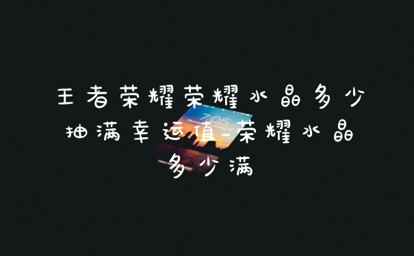 王者荣耀荣耀水晶多少抽满幸运值_荣耀水晶多少满