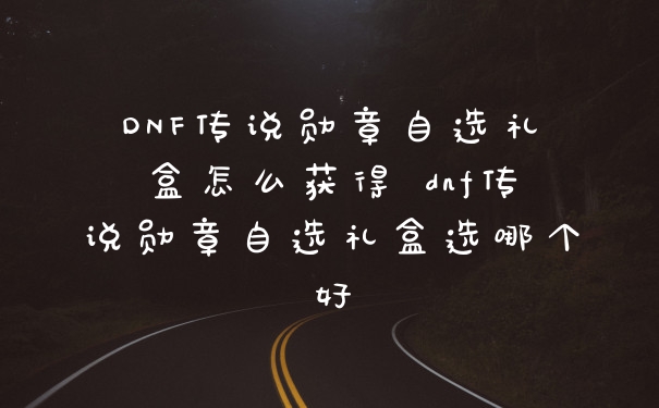 DNF传说勋章自选礼盒怎么获得 dnf传说勋章自选礼盒选哪个好