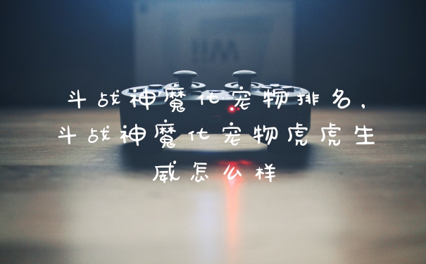 斗战神魔化宠物排名，斗战神魔化宠物虎虎生威怎么样