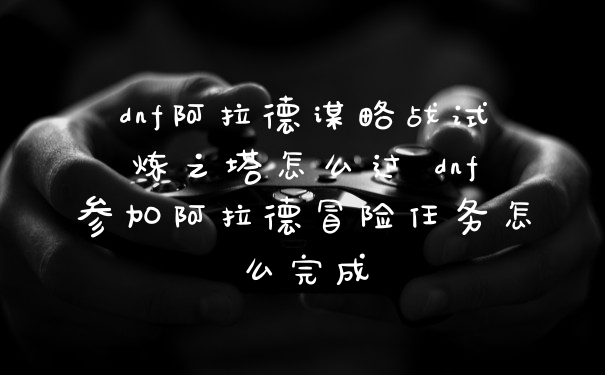 dnf阿拉德谋略战试炼之塔怎么过 dnf参加阿拉德冒险任务怎么完成