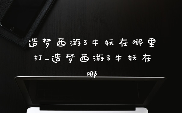 造梦西游3牛妖在哪里打_造梦西游3牛妖在哪