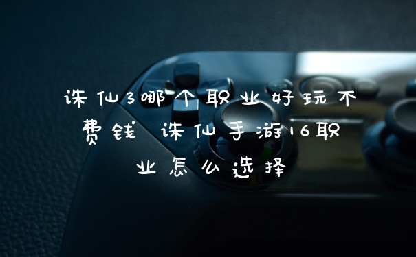诛仙3哪个职业好玩不费钱 诛仙手游16职业怎么选择