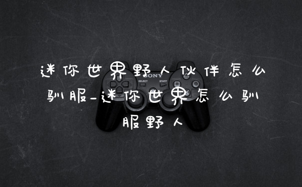 迷你世界野人伙伴怎么驯服_迷你世界怎么驯服野人