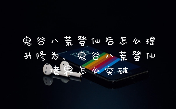 鬼谷八荒登仙后怎么提升修为，鬼谷八荒登仙境界怎么突破