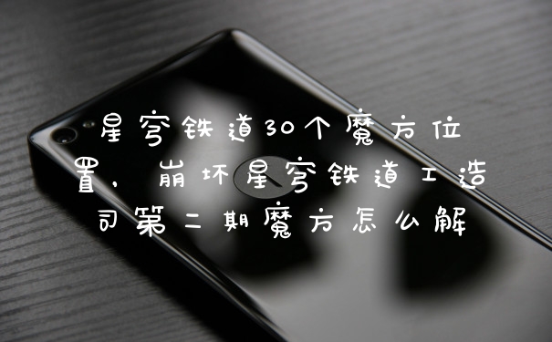 星穹铁道30个魔方位置，崩坏星穹铁道工造司第二期魔方怎么解