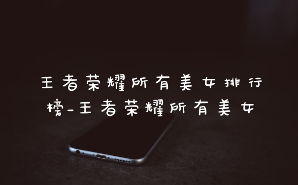 王者荣耀所有美女排行榜_王者荣耀所有美女