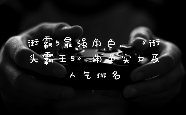 街霸5最强角色，《街头霸王5》角色实力及人气排名