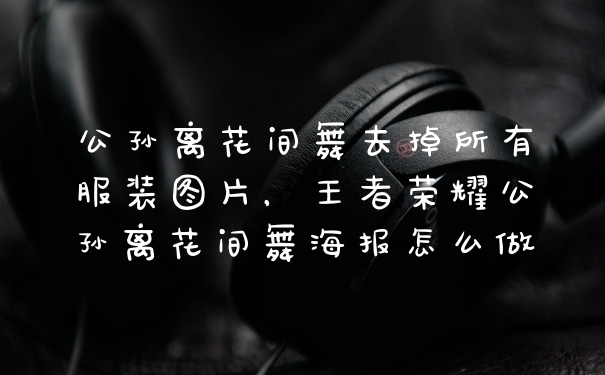公孙离花间舞去掉所有服装图片，王者荣耀公孙离花间舞海报怎么做
