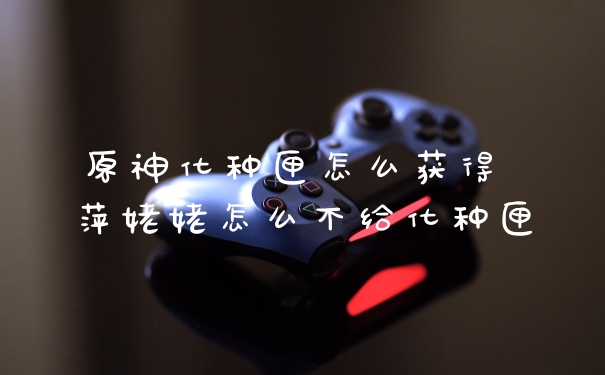 原神化种匣怎么获得 萍姥姥怎么不给化种匣