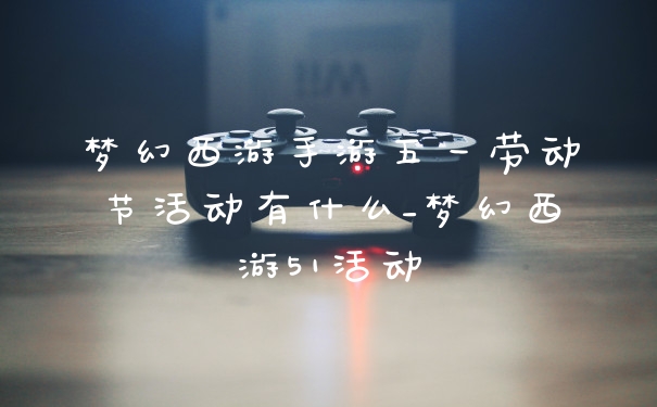 梦幻西游手游五一劳动节活动有什么_梦幻西游51活动