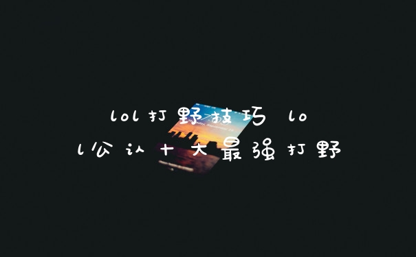 lol打野技巧 lol公认十大最强打野