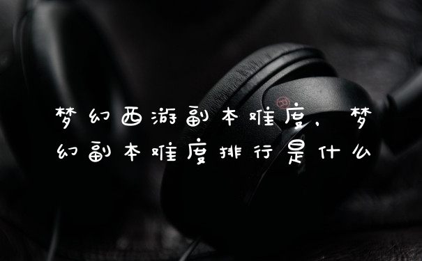 梦幻西游副本难度，梦幻副本难度排行是什么