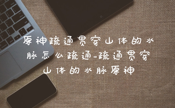原神疏通贯穿山体的水脉怎么疏通_疏通贯穿山体的水脉原神