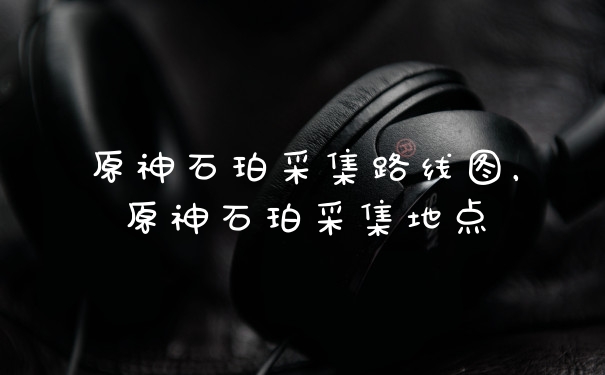 原神石珀采集路线图，原神石珀采集地点