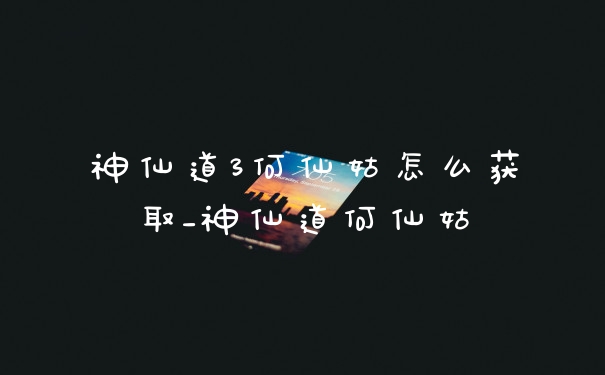 神仙道3何仙姑怎么获取_神仙道何仙姑